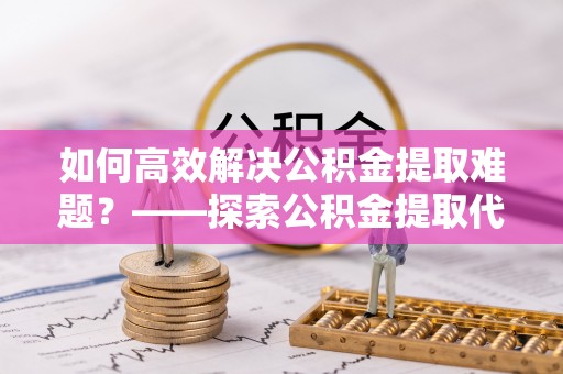灵璧如何高效解决公积金提取难题？——探索公积金提取代办哪里有的专业服务