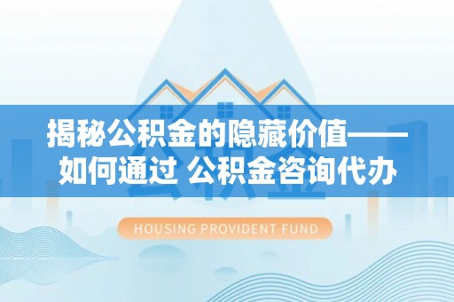 灵璧揭秘公积金的隐藏价值——如何通过 公积金咨询代办提取 优化财富管理
