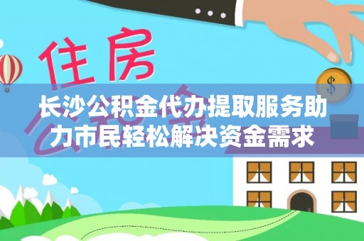 灵璧长沙公积金代办提取服务助力市民轻松解决资金需求