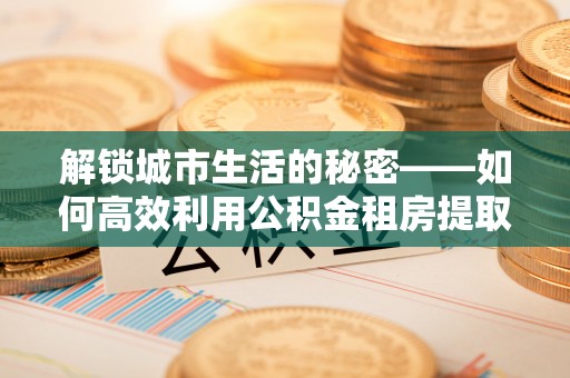 灵璧解锁城市生活的秘密——如何高效利用公积金租房提取政策优化居住体验