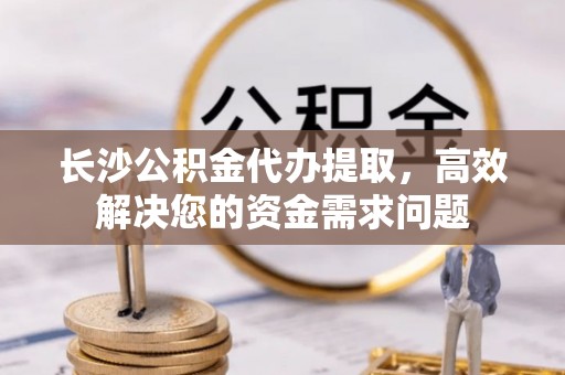灵璧长沙公积金代办提取，高效解决您的资金需求问题