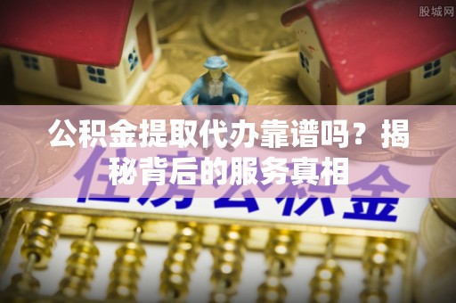 灵璧公积金提取代办靠谱吗？揭秘背后的服务真相