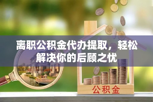 灵璧离职公积金代办提取，轻松解决你的后顾之忧