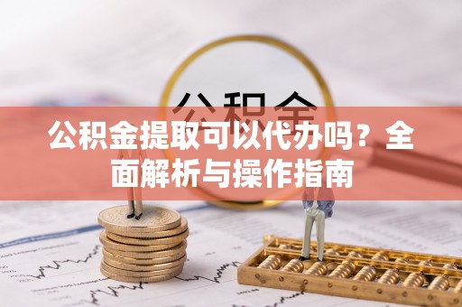 灵璧公积金提取可以代办吗？全面解析与操作指南