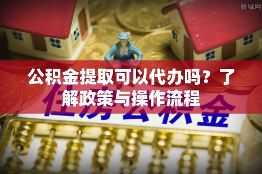 灵璧公积金提取可以代办吗？了解政策与操作流程