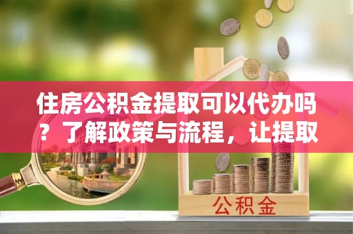 灵璧住房公积金提取可以代办吗？了解政策与流程，让提取更便捷
