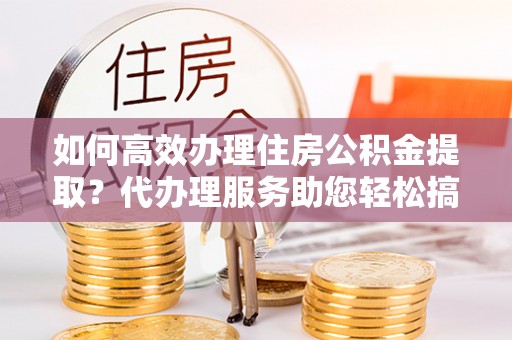 灵璧如何高效办理住房公积金提取？代办理服务助您轻松搞定