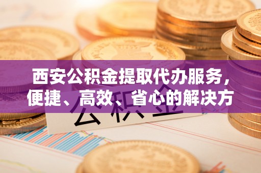 灵璧西安公积金提取代办服务，便捷、高效、省心的解决方案
