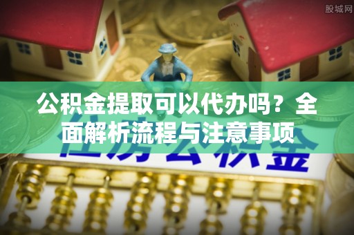 灵璧公积金提取可以代办吗？全面解析流程与注意事项
