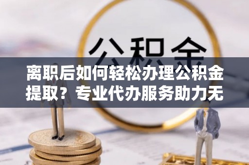 灵璧离职后如何轻松办理公积金提取？专业代办服务助力无忧