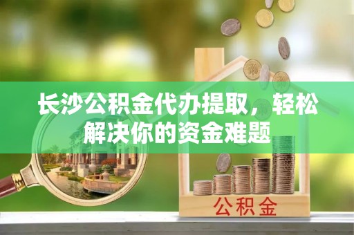 灵璧长沙公积金代办提取，轻松解决你的资金难题