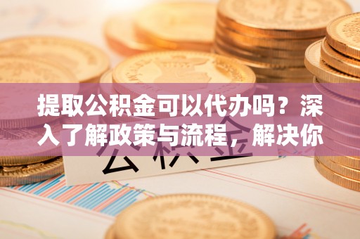 灵璧提取公积金可以代办吗？深入了解政策与流程，解决你的疑问
