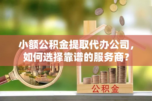灵璧小额公积金提取代办公司，如何选择靠谱的服务商？