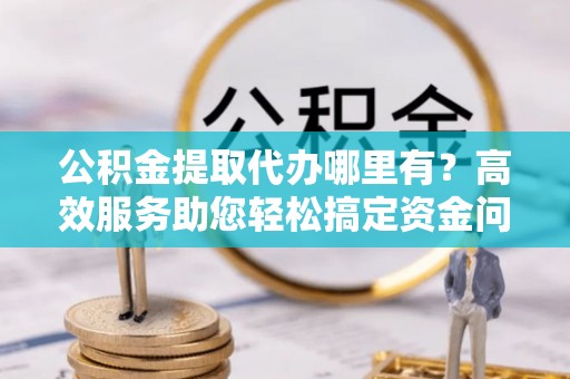 灵璧公积金提取代办哪里有？高效服务助您轻松搞定资金问题