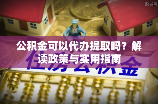 灵璧公积金可以代办提取吗？解读政策与实用指南