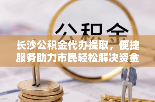 灵璧长沙公积金代办提取，便捷服务助力市民轻松解决资金需求