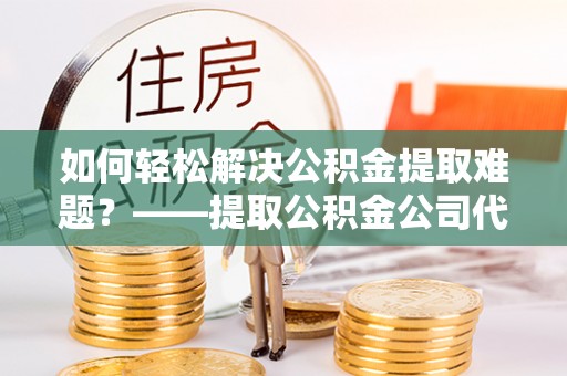 灵璧如何轻松解决公积金提取难题？——提取公积金公司代办服务解析