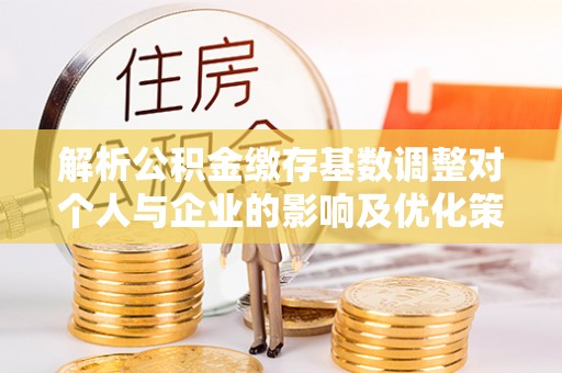 灵璧解析公积金缴存基数调整对个人与企业的影响及优化策略