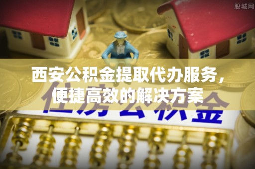 灵璧西安公积金提取代办服务，便捷高效的解决方案