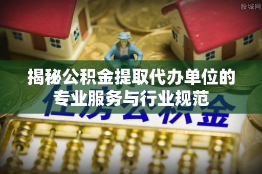 灵璧揭秘公积金提取代办单位的专业服务与行业规范