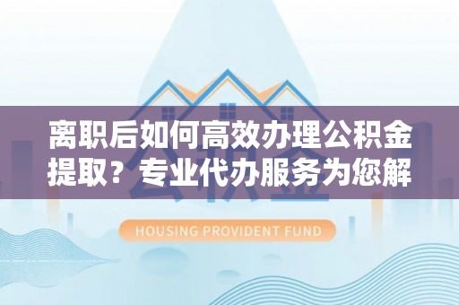 灵璧离职后如何高效办理公积金提取？专业代办服务为您解忧